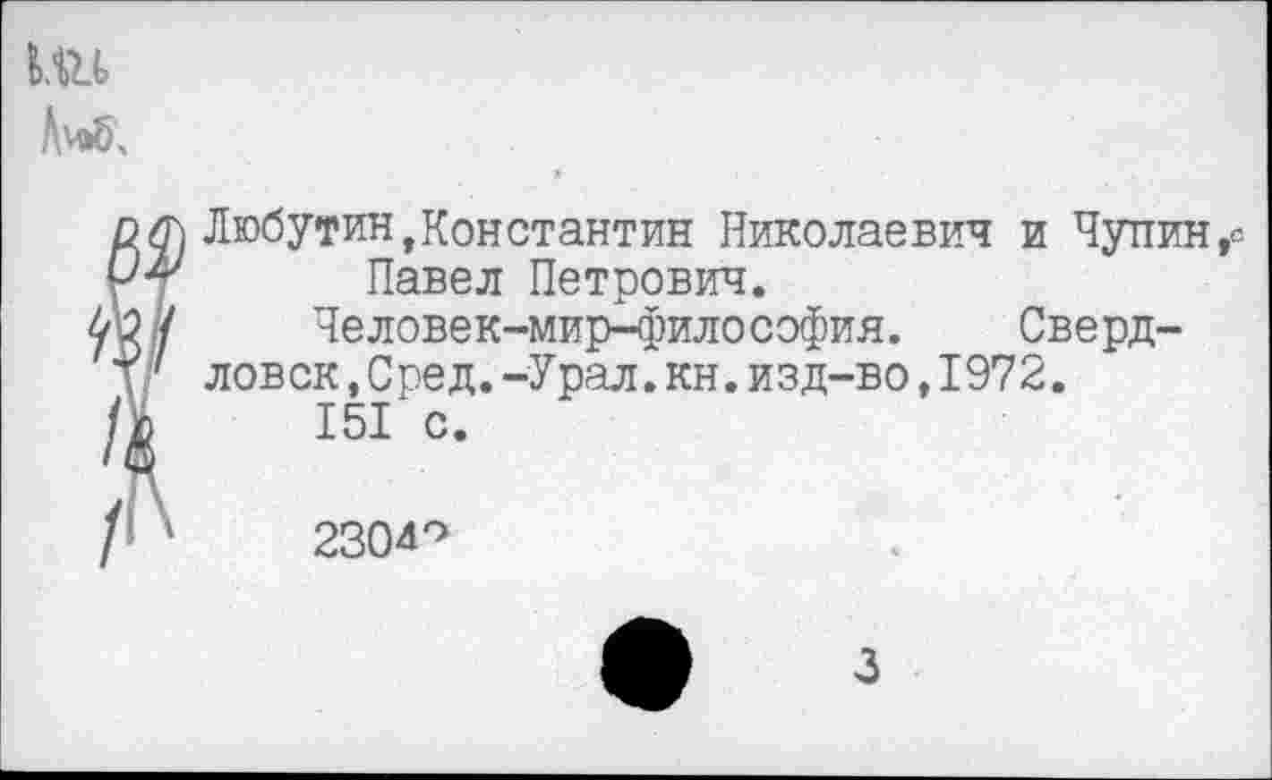 ﻿1.«
Либ.
/,
/
Любутин »Константин Николаевич и Чупин,е Павел Петрович.
Человек-мир-философия. Сверд-
ловск ,Сред.-Урал.кн.изд-во,1972.
151 с.
2304°
3